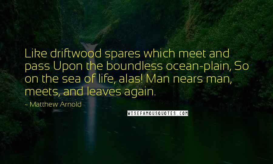 Matthew Arnold Quotes: Like driftwood spares which meet and pass Upon the boundless ocean-plain, So on the sea of life, alas! Man nears man, meets, and leaves again.