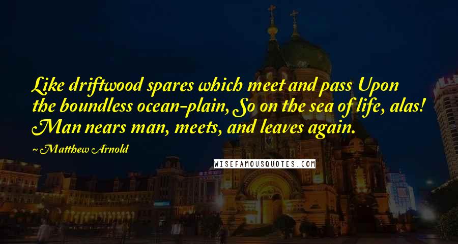 Matthew Arnold Quotes: Like driftwood spares which meet and pass Upon the boundless ocean-plain, So on the sea of life, alas! Man nears man, meets, and leaves again.