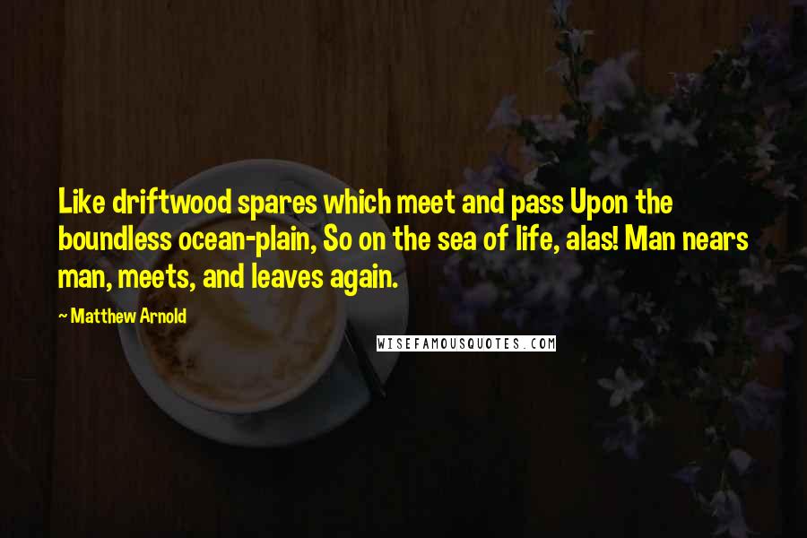 Matthew Arnold Quotes: Like driftwood spares which meet and pass Upon the boundless ocean-plain, So on the sea of life, alas! Man nears man, meets, and leaves again.