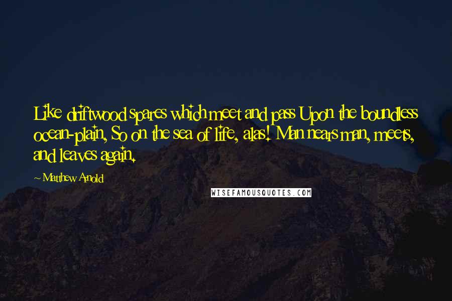 Matthew Arnold Quotes: Like driftwood spares which meet and pass Upon the boundless ocean-plain, So on the sea of life, alas! Man nears man, meets, and leaves again.