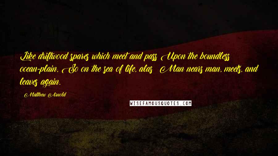 Matthew Arnold Quotes: Like driftwood spares which meet and pass Upon the boundless ocean-plain, So on the sea of life, alas! Man nears man, meets, and leaves again.