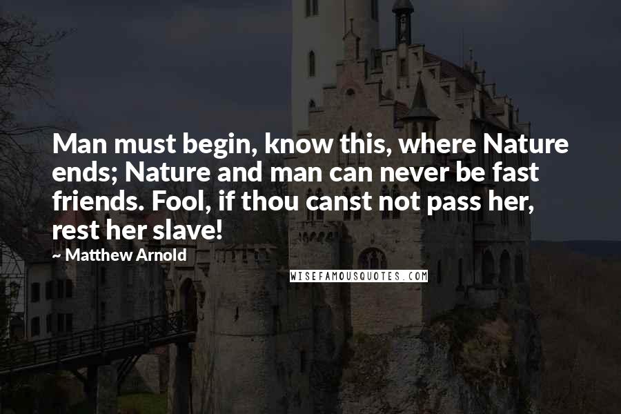 Matthew Arnold Quotes: Man must begin, know this, where Nature ends; Nature and man can never be fast friends. Fool, if thou canst not pass her, rest her slave!