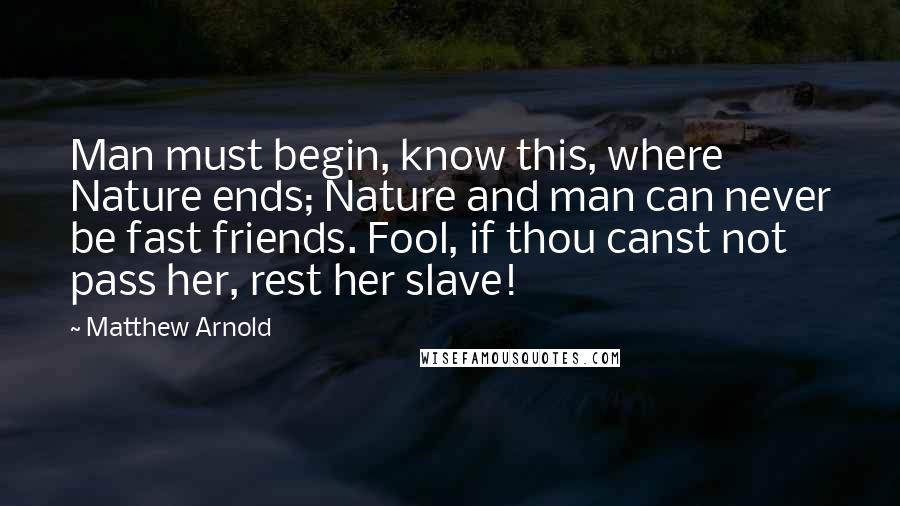 Matthew Arnold Quotes: Man must begin, know this, where Nature ends; Nature and man can never be fast friends. Fool, if thou canst not pass her, rest her slave!