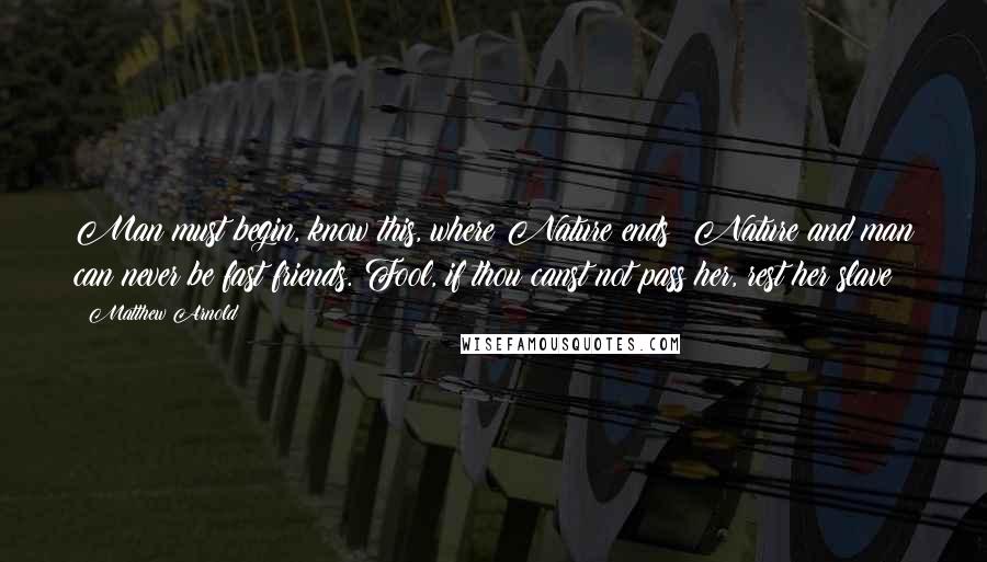 Matthew Arnold Quotes: Man must begin, know this, where Nature ends; Nature and man can never be fast friends. Fool, if thou canst not pass her, rest her slave!