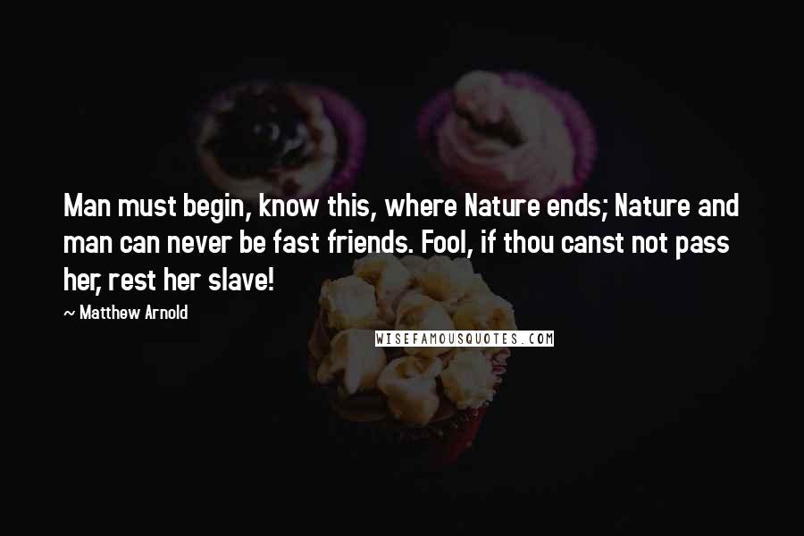 Matthew Arnold Quotes: Man must begin, know this, where Nature ends; Nature and man can never be fast friends. Fool, if thou canst not pass her, rest her slave!