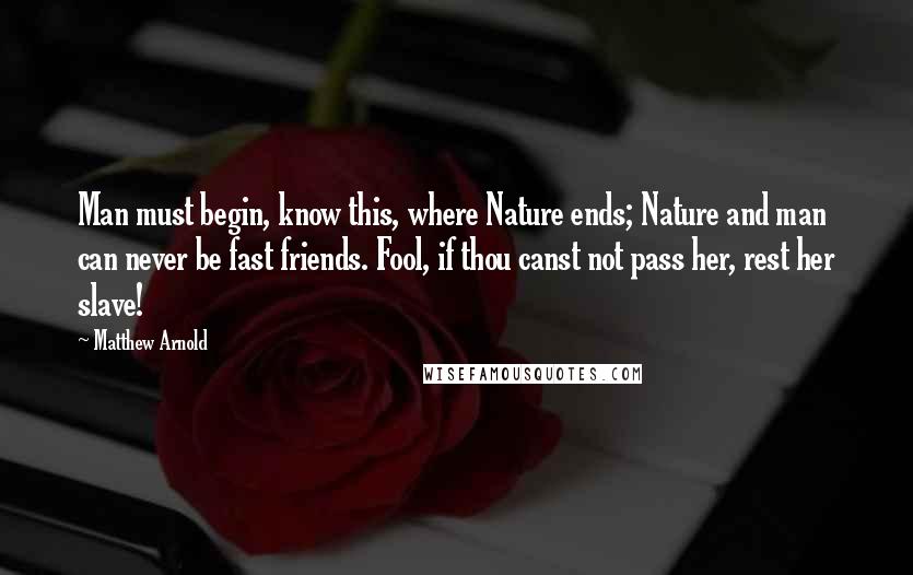 Matthew Arnold Quotes: Man must begin, know this, where Nature ends; Nature and man can never be fast friends. Fool, if thou canst not pass her, rest her slave!