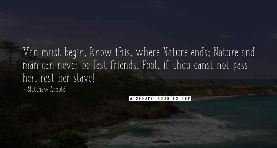 Matthew Arnold Quotes: Man must begin, know this, where Nature ends; Nature and man can never be fast friends. Fool, if thou canst not pass her, rest her slave!