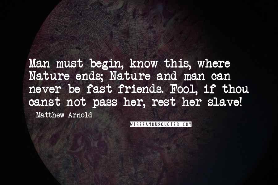 Matthew Arnold Quotes: Man must begin, know this, where Nature ends; Nature and man can never be fast friends. Fool, if thou canst not pass her, rest her slave!