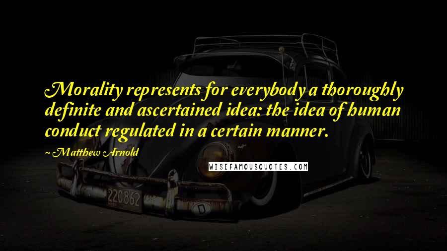 Matthew Arnold Quotes: Morality represents for everybody a thoroughly definite and ascertained idea: the idea of human conduct regulated in a certain manner.