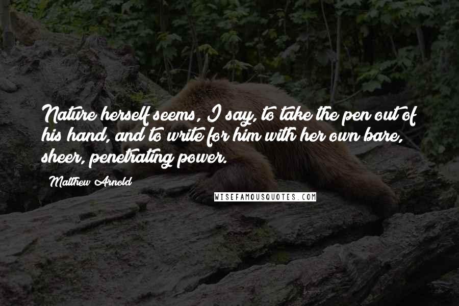 Matthew Arnold Quotes: Nature herself seems, I say, to take the pen out of his hand, and to write for him with her own bare, sheer, penetrating power.