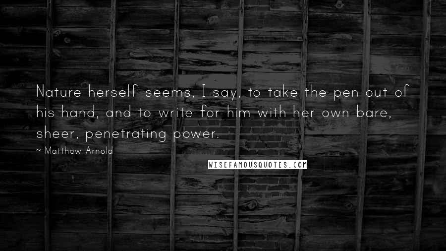 Matthew Arnold Quotes: Nature herself seems, I say, to take the pen out of his hand, and to write for him with her own bare, sheer, penetrating power.