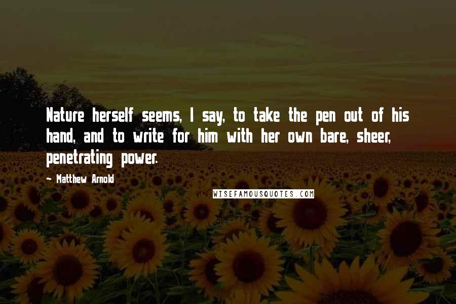 Matthew Arnold Quotes: Nature herself seems, I say, to take the pen out of his hand, and to write for him with her own bare, sheer, penetrating power.