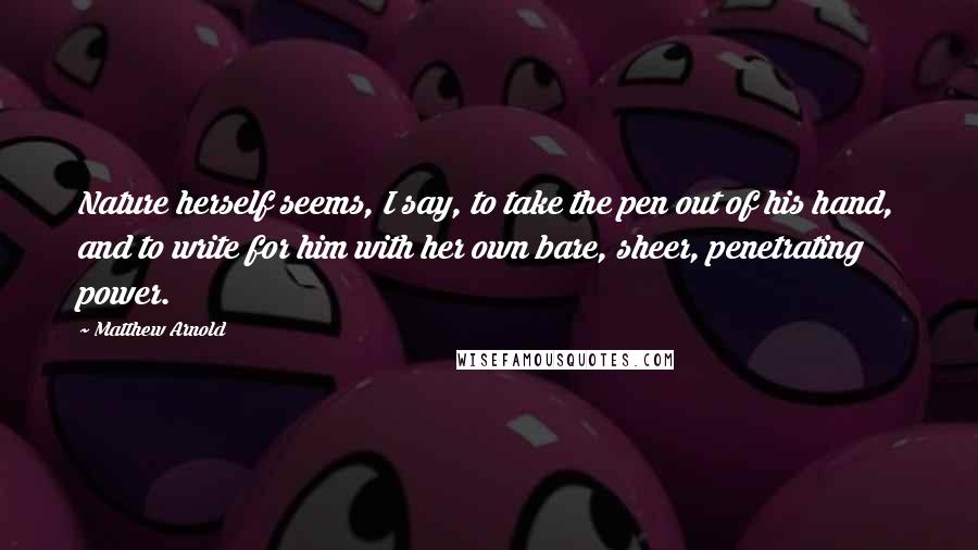 Matthew Arnold Quotes: Nature herself seems, I say, to take the pen out of his hand, and to write for him with her own bare, sheer, penetrating power.