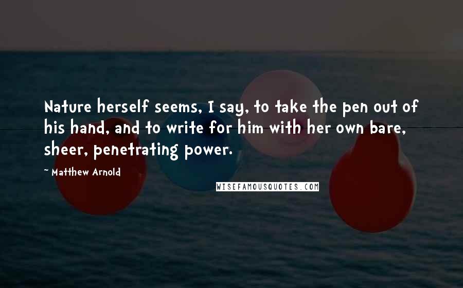 Matthew Arnold Quotes: Nature herself seems, I say, to take the pen out of his hand, and to write for him with her own bare, sheer, penetrating power.