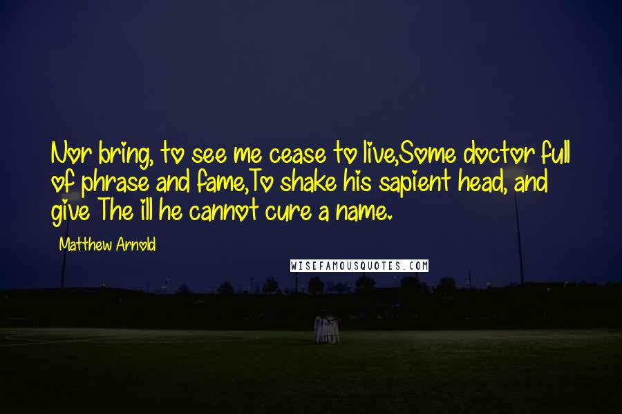 Matthew Arnold Quotes: Nor bring, to see me cease to live,Some doctor full of phrase and fame,To shake his sapient head, and give The ill he cannot cure a name.
