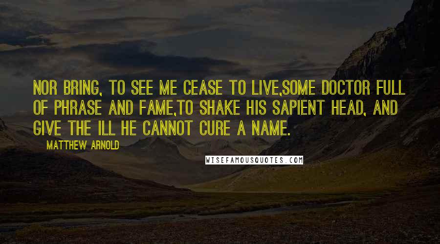 Matthew Arnold Quotes: Nor bring, to see me cease to live,Some doctor full of phrase and fame,To shake his sapient head, and give The ill he cannot cure a name.