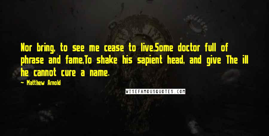 Matthew Arnold Quotes: Nor bring, to see me cease to live,Some doctor full of phrase and fame,To shake his sapient head, and give The ill he cannot cure a name.
