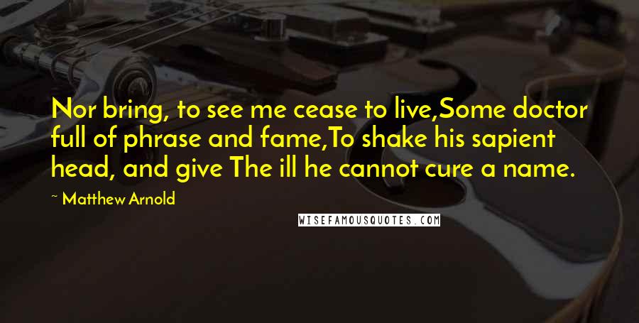 Matthew Arnold Quotes: Nor bring, to see me cease to live,Some doctor full of phrase and fame,To shake his sapient head, and give The ill he cannot cure a name.