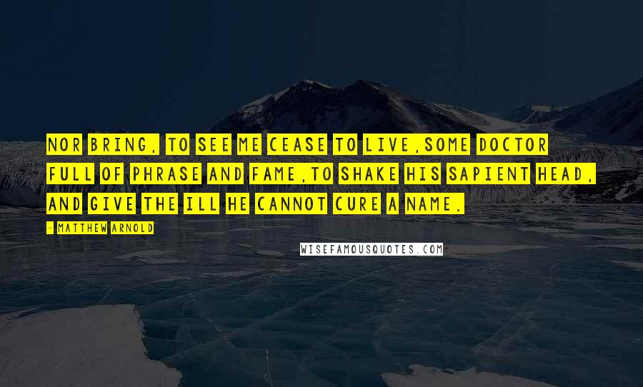 Matthew Arnold Quotes: Nor bring, to see me cease to live,Some doctor full of phrase and fame,To shake his sapient head, and give The ill he cannot cure a name.