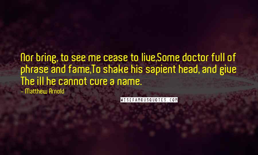 Matthew Arnold Quotes: Nor bring, to see me cease to live,Some doctor full of phrase and fame,To shake his sapient head, and give The ill he cannot cure a name.