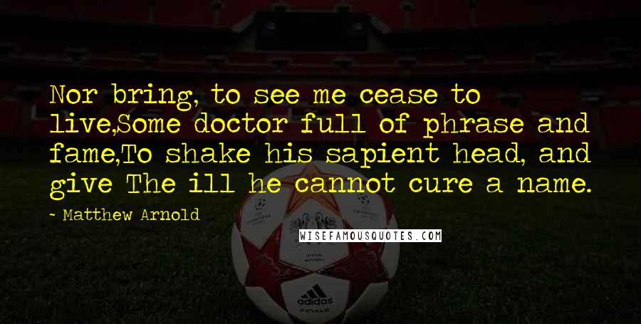 Matthew Arnold Quotes: Nor bring, to see me cease to live,Some doctor full of phrase and fame,To shake his sapient head, and give The ill he cannot cure a name.