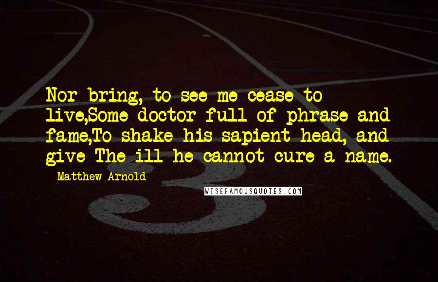 Matthew Arnold Quotes: Nor bring, to see me cease to live,Some doctor full of phrase and fame,To shake his sapient head, and give The ill he cannot cure a name.