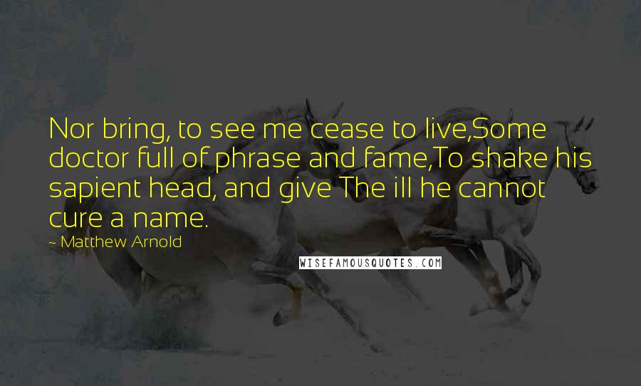 Matthew Arnold Quotes: Nor bring, to see me cease to live,Some doctor full of phrase and fame,To shake his sapient head, and give The ill he cannot cure a name.