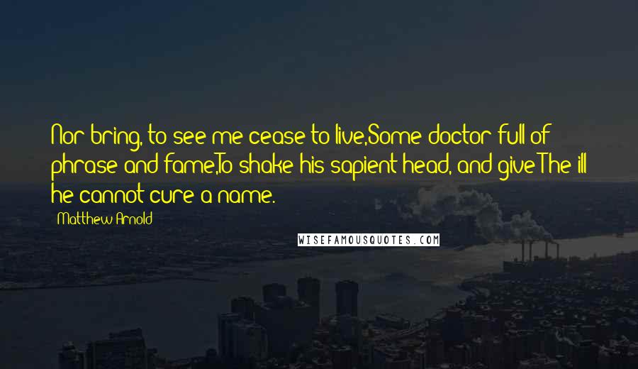 Matthew Arnold Quotes: Nor bring, to see me cease to live,Some doctor full of phrase and fame,To shake his sapient head, and give The ill he cannot cure a name.