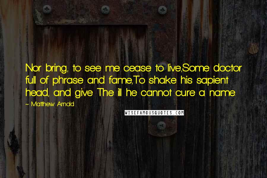 Matthew Arnold Quotes: Nor bring, to see me cease to live,Some doctor full of phrase and fame,To shake his sapient head, and give The ill he cannot cure a name.