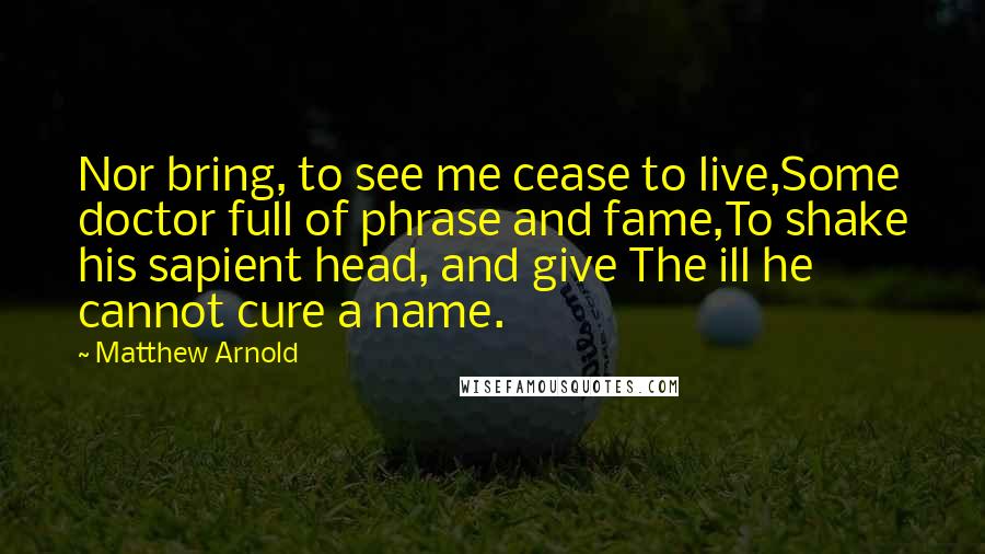 Matthew Arnold Quotes: Nor bring, to see me cease to live,Some doctor full of phrase and fame,To shake his sapient head, and give The ill he cannot cure a name.