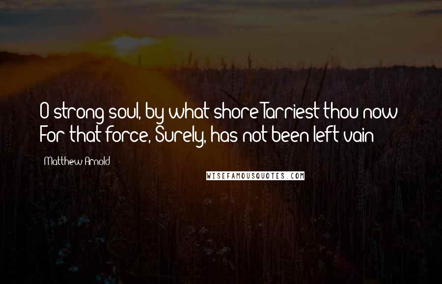 Matthew Arnold Quotes: O strong soul, by what shore Tarriest thou now? For that force, Surely, has not been left vain!