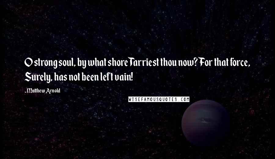 Matthew Arnold Quotes: O strong soul, by what shore Tarriest thou now? For that force, Surely, has not been left vain!