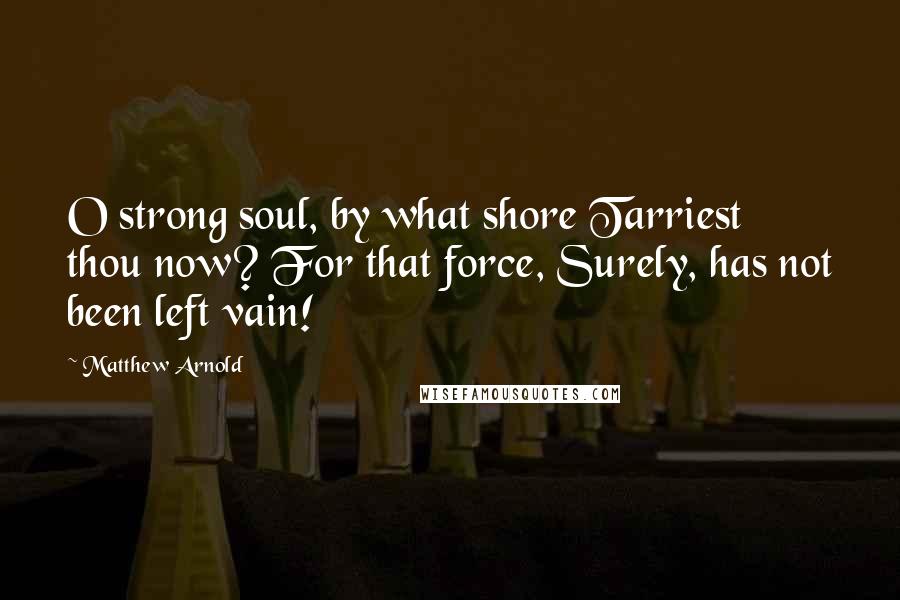 Matthew Arnold Quotes: O strong soul, by what shore Tarriest thou now? For that force, Surely, has not been left vain!