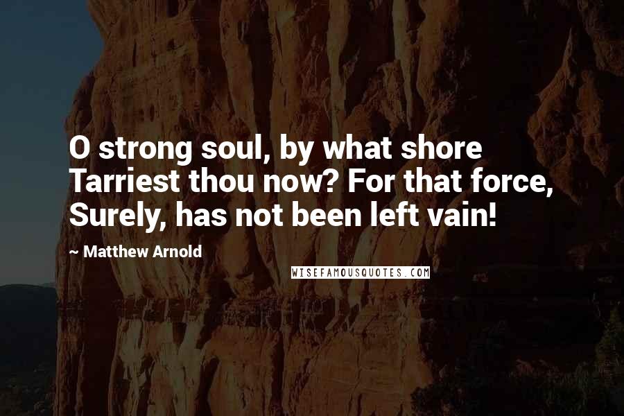 Matthew Arnold Quotes: O strong soul, by what shore Tarriest thou now? For that force, Surely, has not been left vain!