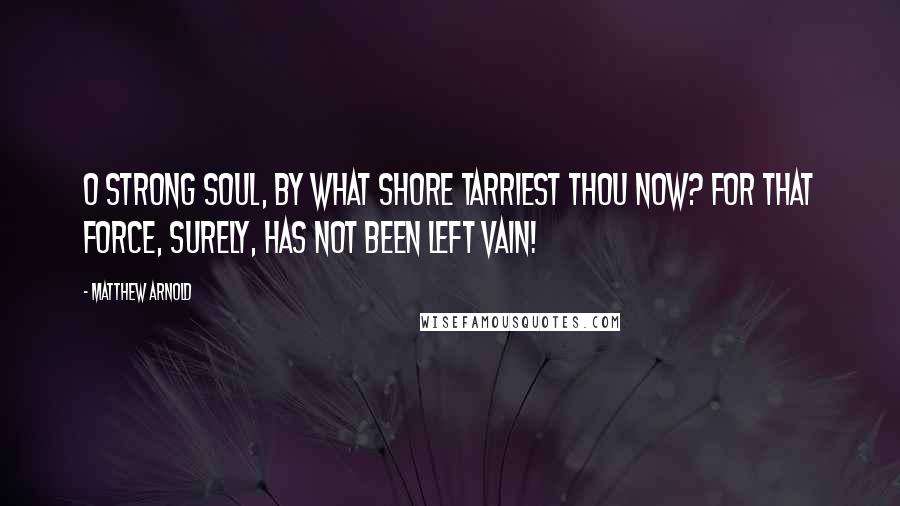 Matthew Arnold Quotes: O strong soul, by what shore Tarriest thou now? For that force, Surely, has not been left vain!