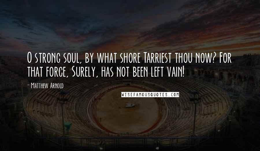 Matthew Arnold Quotes: O strong soul, by what shore Tarriest thou now? For that force, Surely, has not been left vain!