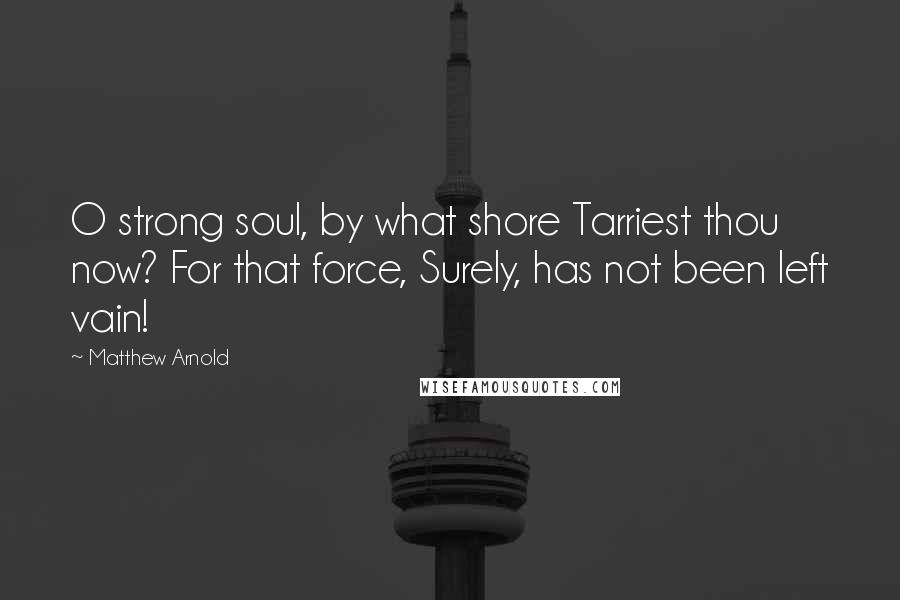 Matthew Arnold Quotes: O strong soul, by what shore Tarriest thou now? For that force, Surely, has not been left vain!