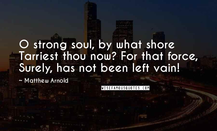 Matthew Arnold Quotes: O strong soul, by what shore Tarriest thou now? For that force, Surely, has not been left vain!