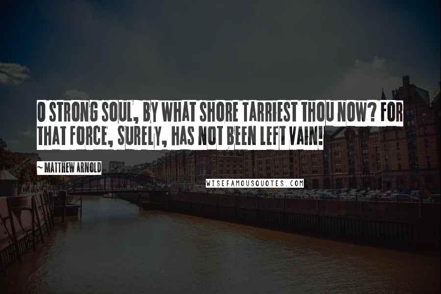 Matthew Arnold Quotes: O strong soul, by what shore Tarriest thou now? For that force, Surely, has not been left vain!