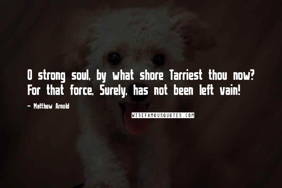 Matthew Arnold Quotes: O strong soul, by what shore Tarriest thou now? For that force, Surely, has not been left vain!