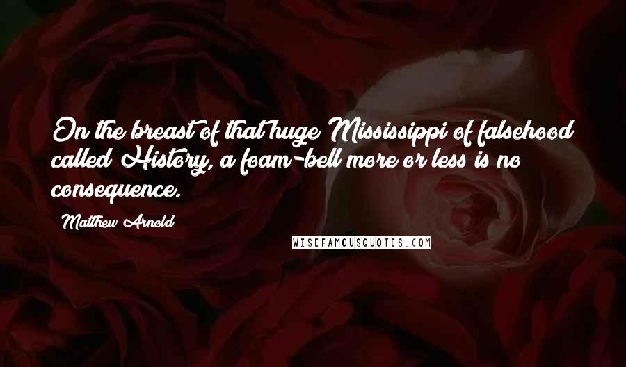 Matthew Arnold Quotes: On the breast of that huge Mississippi of falsehood called History, a foam-bell more or less is no consequence.