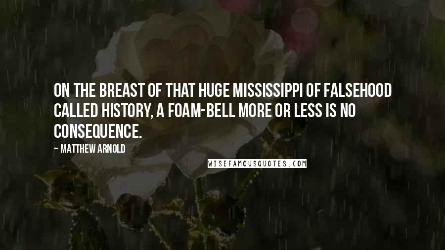 Matthew Arnold Quotes: On the breast of that huge Mississippi of falsehood called History, a foam-bell more or less is no consequence.