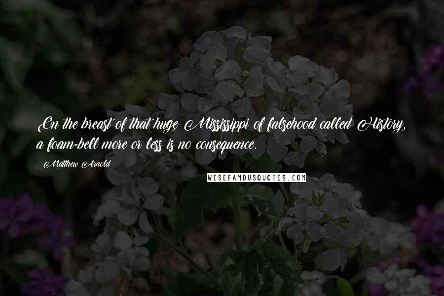 Matthew Arnold Quotes: On the breast of that huge Mississippi of falsehood called History, a foam-bell more or less is no consequence.
