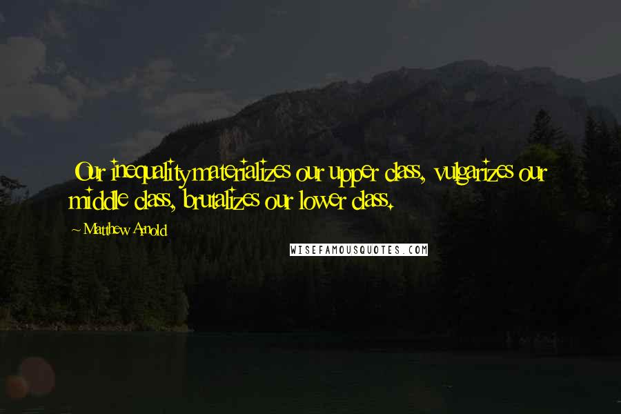 Matthew Arnold Quotes: Our inequality materializes our upper class, vulgarizes our middle class, brutalizes our lower class.