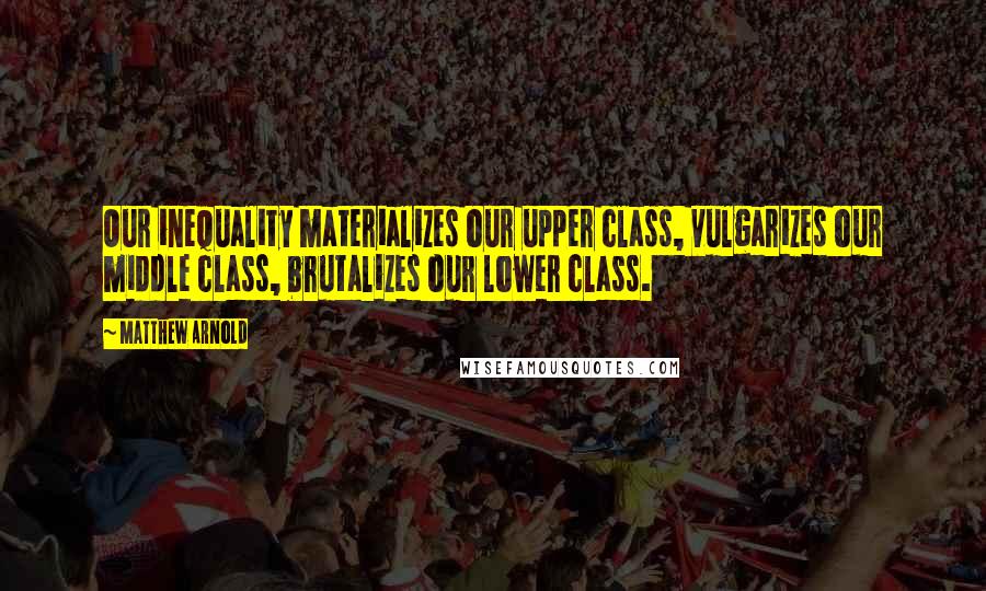 Matthew Arnold Quotes: Our inequality materializes our upper class, vulgarizes our middle class, brutalizes our lower class.