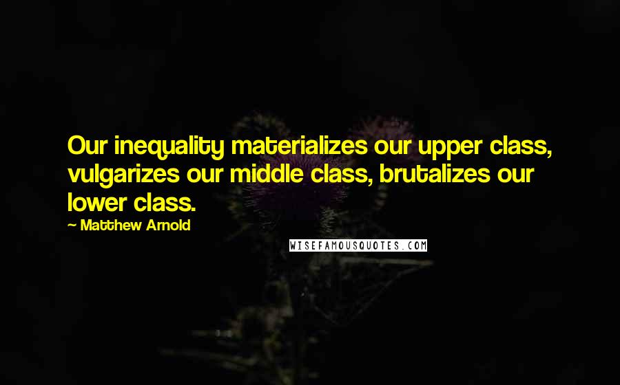 Matthew Arnold Quotes: Our inequality materializes our upper class, vulgarizes our middle class, brutalizes our lower class.