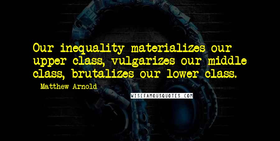 Matthew Arnold Quotes: Our inequality materializes our upper class, vulgarizes our middle class, brutalizes our lower class.