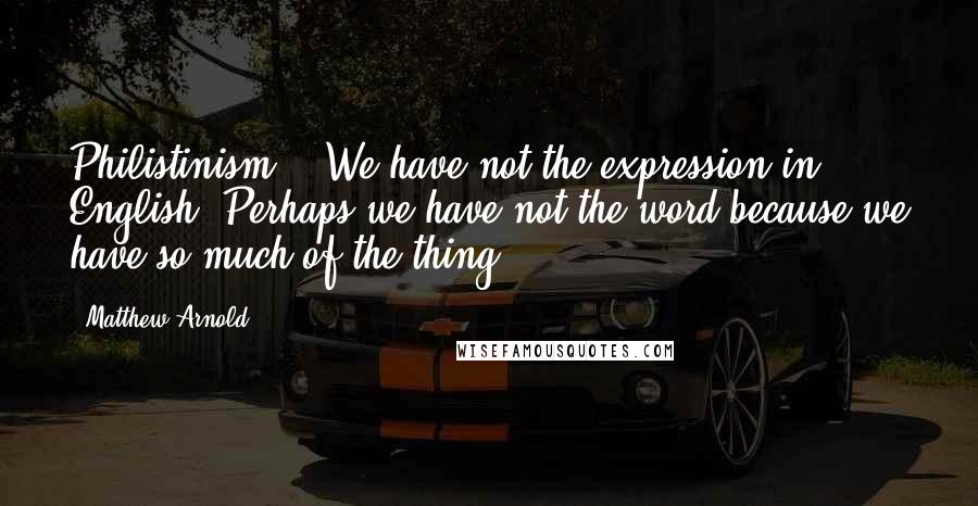 Matthew Arnold Quotes: Philistinism! - We have not the expression in English. Perhaps we have not the word because we have so much of the thing.