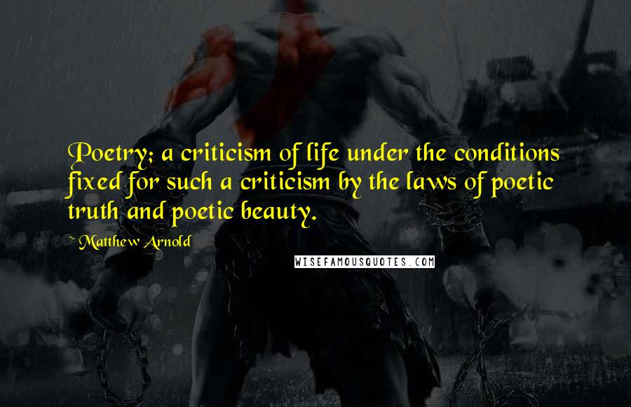 Matthew Arnold Quotes: Poetry; a criticism of life under the conditions fixed for such a criticism by the laws of poetic truth and poetic beauty.