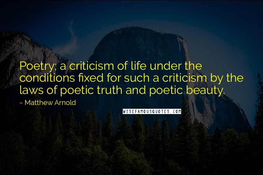 Matthew Arnold Quotes: Poetry; a criticism of life under the conditions fixed for such a criticism by the laws of poetic truth and poetic beauty.